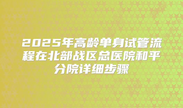 2025年高龄单身试管流程在北部战区总医院和平分院详细步骤