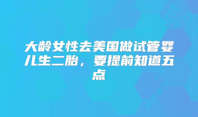 大龄女性去美国做试管婴儿生二胎，要提前知道五点