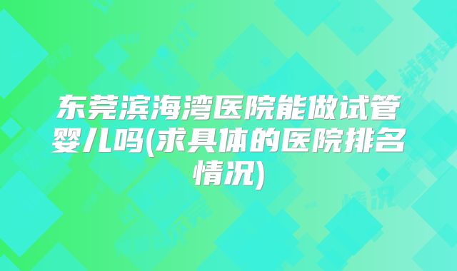 东莞滨海湾医院能做试管婴儿吗(求具体的医院排名情况)