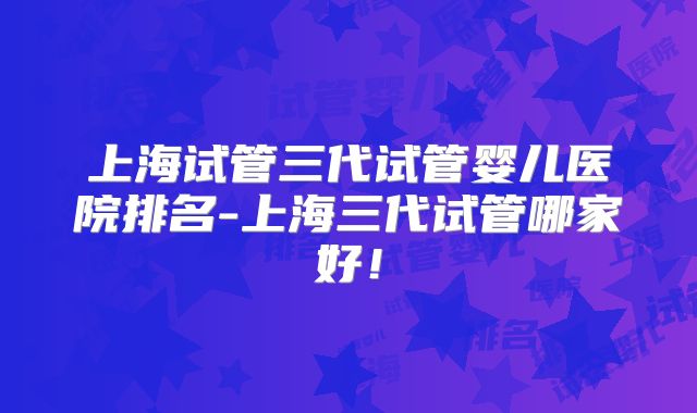 上海试管三代试管婴儿医院排名-上海三代试管哪家好！
