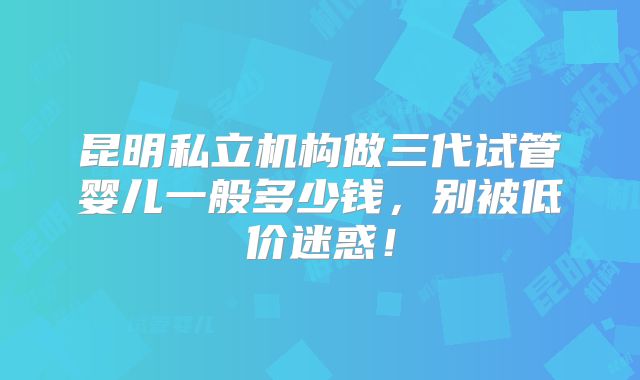 昆明私立机构做三代试管婴儿一般多少钱,别被低价迷惑!