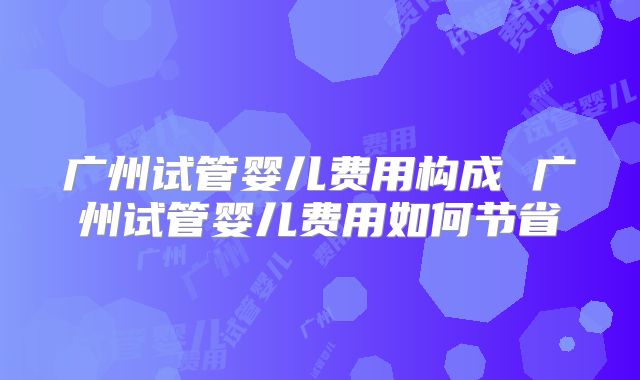 广州试管婴儿费用构成 广州试管婴儿费用如何节省