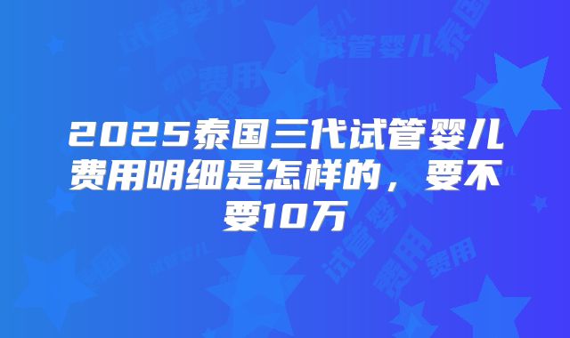 2025泰国三代试管婴儿费用明细是怎样的，要不要10万