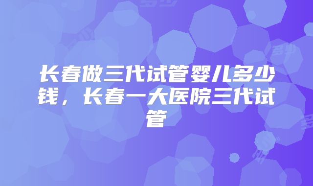 长春做三代试管婴儿多少钱，长春一大医院三代试管