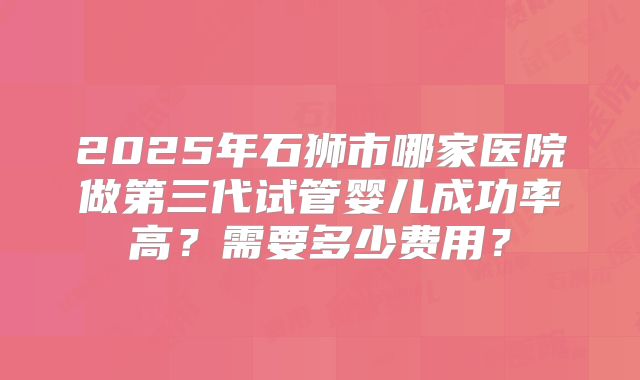 2025年石狮市哪家医院做第三代试管婴儿成功率高?需要多少费用?