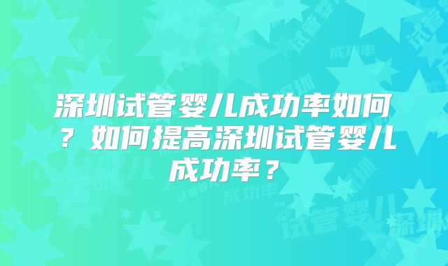 深圳试管婴儿成功率如何？如何提高深圳试管婴儿成功率？