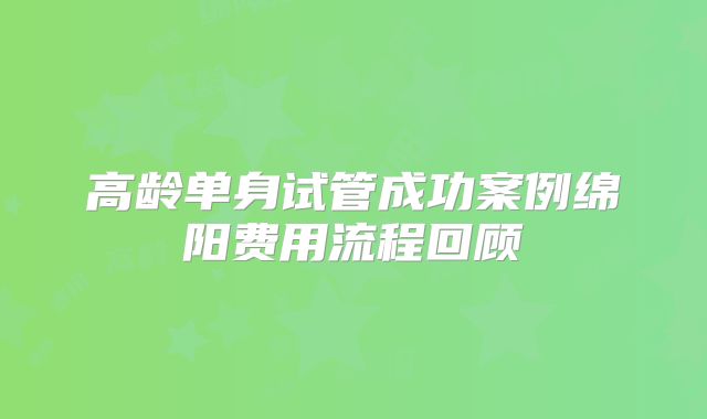 高龄单身试管成功案例绵阳费用流程回顾