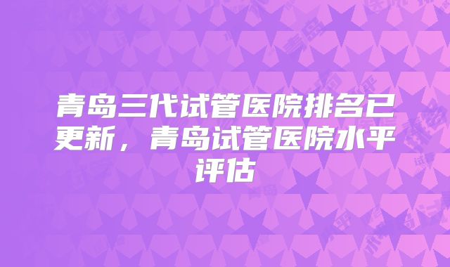 青岛三代试管医院排名已更新，青岛试管医院水平评估