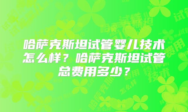 哈萨克斯坦试管婴儿技术怎么样?哈萨克斯坦试管总费用多少?