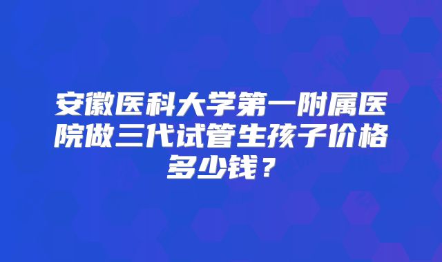 安徽医科大学第一附属医院做三代试管生孩子价格多少钱?