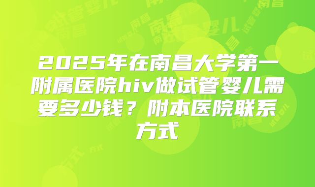 2025年在南昌大学第一附属医院hiv做试管婴儿需要多少钱？附本医院联系方式