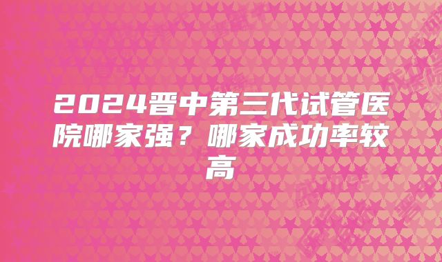 2024晋中第三代试管医院哪家强？哪家成功率较高