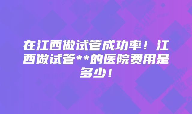 在江西做试管成功率！江西做试管**的医院费用是多少！