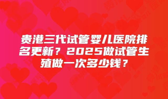 贵港三代试管婴儿医院排名更新？2025做试管生殖做一次多少钱？