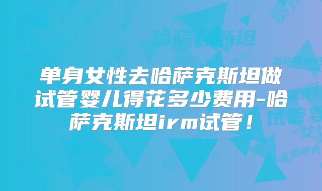 单身女性去哈萨克斯坦做试管婴儿得花多少费用-哈萨克斯坦irm试管!