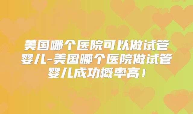美国哪个医院可以做试管婴儿-美国哪个医院做试管婴儿成功概率高!