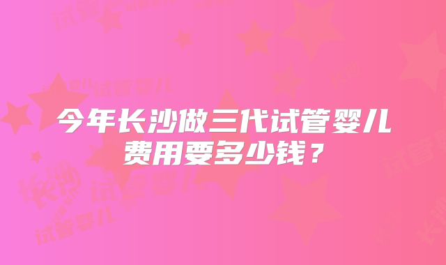 今年长沙做三代试管婴儿费用要多少钱?