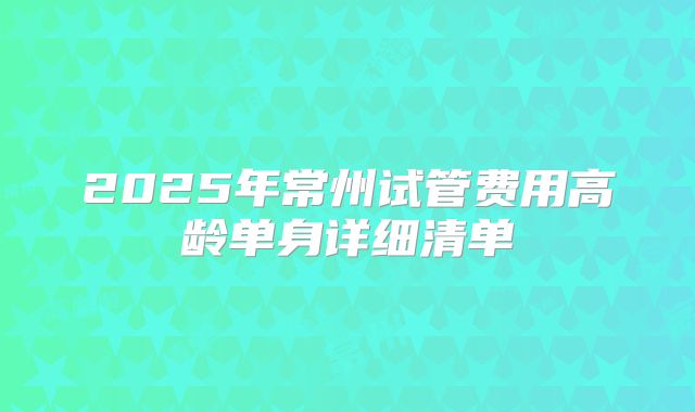 2025年常州试管费用高龄单身详细清单