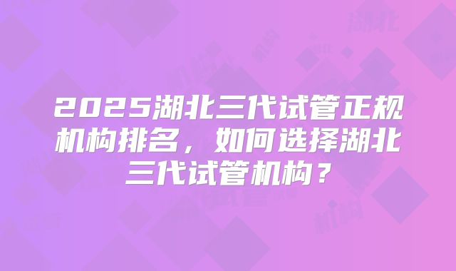 2025湖北三代试管正规机构排名，如何选择湖北三代试管机构？