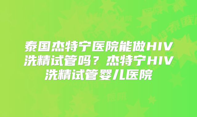 泰国杰特宁医院能做HIV洗精试管吗？杰特宁HIV洗精试管婴儿医院