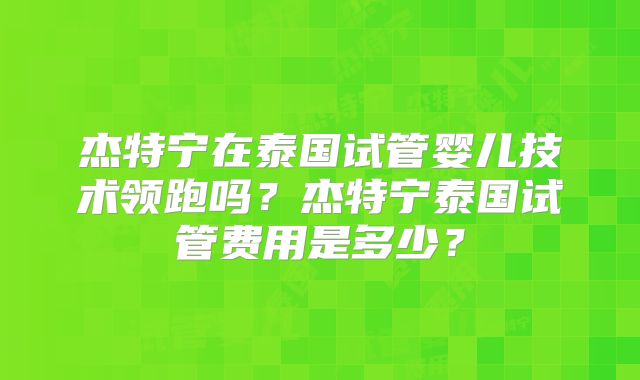 杰特宁在泰国试管婴儿技术领跑吗?杰特宁泰国试管费用是多少?