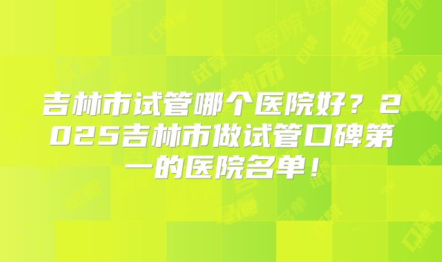 吉林市试管哪个医院好？2025吉林市做试管口碑第一的医院名单！
