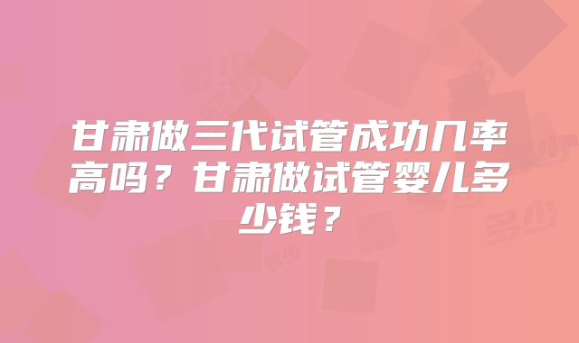 甘肃做三代试管成功几率高吗?甘肃做试管婴儿多少钱?