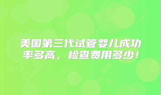 美国第三代试管婴儿成功率多高,检查费用多少!