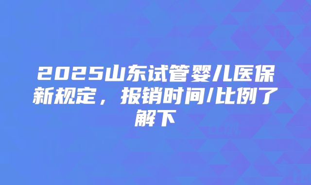 2025山东试管婴儿医保新规定，报销时间/比例了解下