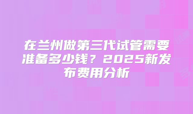 在兰州做第三代试管需要准备多少钱？2025新发布费用分析