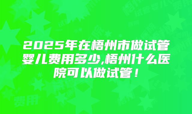 2025年在梧州市做试管婴儿费用多少,梧州什么医院可以做试管！
