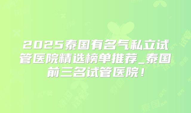 2025泰国有名气私立试管医院精选榜单推荐_泰国前三名试管医院！
