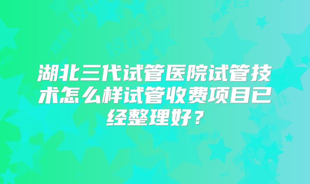 湖北三代试管医院试管技术怎么样试管收费项目已经整理好？