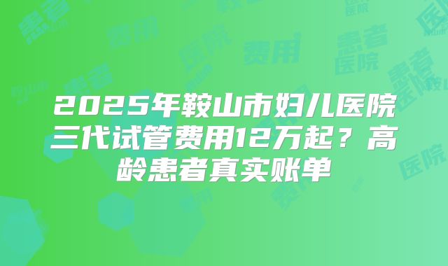2025年鞍山市妇儿医院三代试管费用12万起？高龄患者真实账单
