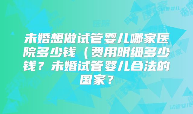 未婚想做试管婴儿哪家医院多少钱（费用明细多少钱？未婚试管婴儿合法的国家？