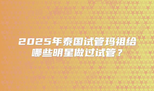 2025年泰国试管玛祖给哪些明星做过试管？