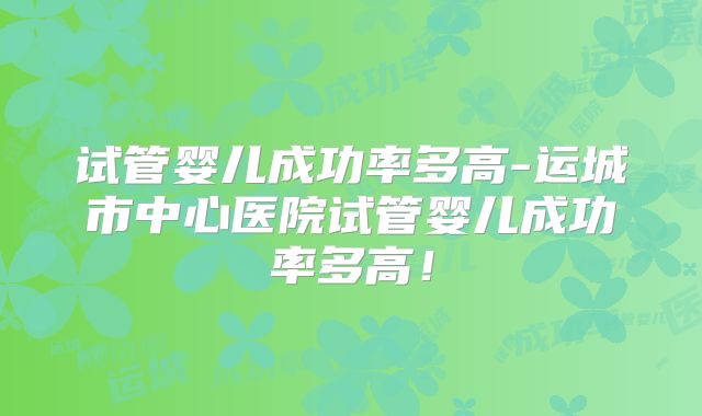 试管婴儿成功率多高-运城市中心医院试管婴儿成功率多高！