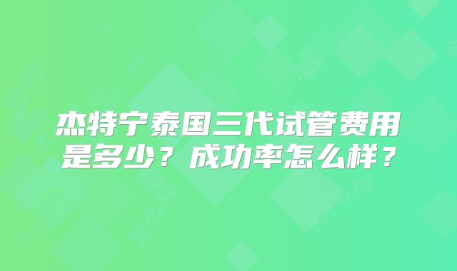 杰特宁泰国三代试管费用是多少？成功率怎么样？