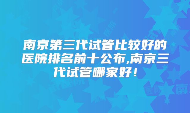 南京第三代试管比较好的医院排名前十公布,南京三代试管哪家好！