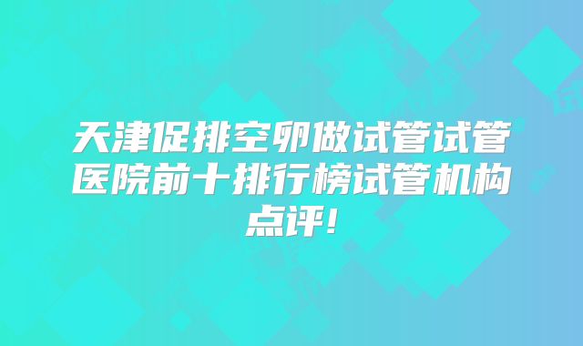 天津促排空卵做试管试管医院前十排行榜试管机构点评!