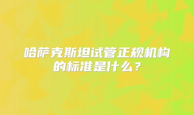 哈萨克斯坦试管正规机构的标准是什么？