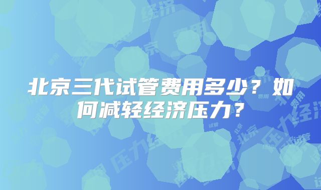 北京三代试管费用多少？如何减轻经济压力？