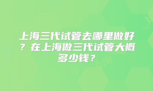上海三代试管去哪里做好?在上海做三代试管大概多少钱?