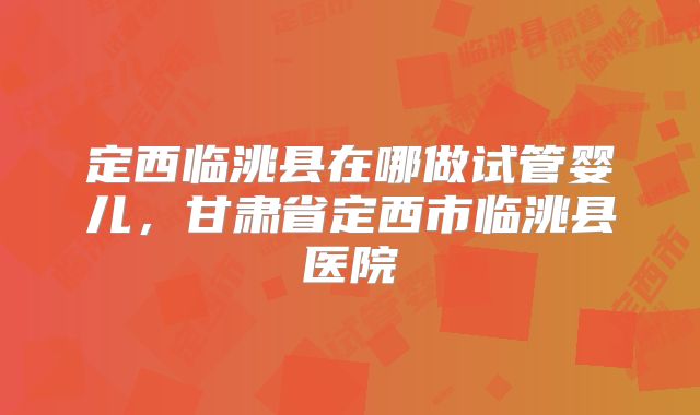 定西临洮县在哪做试管婴儿，甘肃省定西市临洮县医院