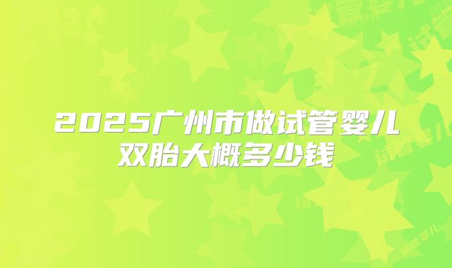 2025广州市做试管婴儿双胎大概多少钱