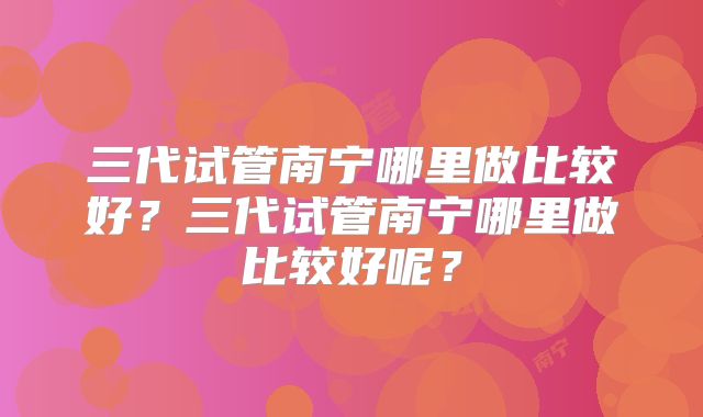 三代试管南宁哪里做比较好?三代试管南宁哪里做比较好呢?