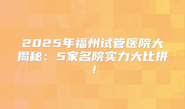 2025年福州试管医院大揭秘：5家名院实力大比拼！