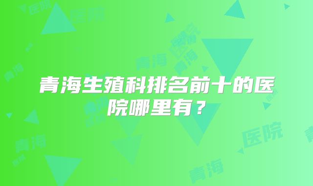 青海生殖科排名前十的医院哪里有？
