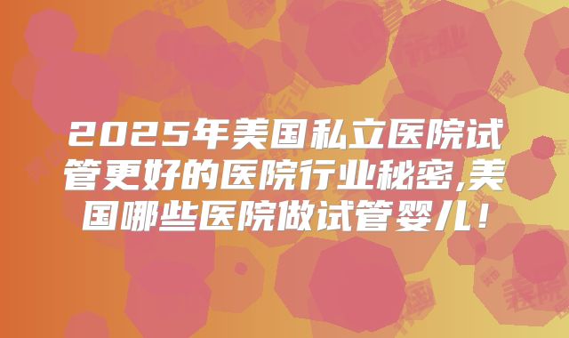 2025年美国私立医院试管更好的医院行业秘密,美国哪些医院做试管婴儿！