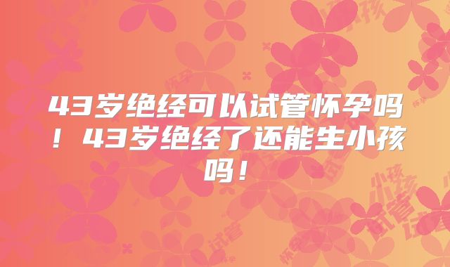 43岁绝经可以试管怀孕吗！43岁绝经了还能生小孩吗！